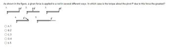 Title: Understanding Torque: Maximizing the Torque About a Pivot

---

**Understanding Torque: Maximizing the Torque About a Pivot**

**Question:**

As shown in the figure, a given force is applied to a rod in several different ways. In which case is the torque about the pivot \( P \) due to this force the greatest?

**Figure Explanation:**

The figure consists of five different scenarios where a force \( \vec{F} \) is applied to a rod at different angles and positions relative to the pivot point \( P \).

1. Scenario 1: The force \( \vec{F} \) is applied perpendicular to the rod at its end.
2. Scenario 2: The force \( \vec{F} \) is applied parallel to the rod at its end.
3. Scenario 3: The force \( \vec{F} \) is applied perpendicular to the rod closer to the pivot point.
4. Scenario 4: The force \( \vec{F} \) is applied at an angle \( \theta \) to the rod at its end.
5. Scenario 5: The force \( \vec{F} \) is applied in line with the rod at its end.

**Answer Choices:**

- A. 1
- B. 2
- C. 3
- D. 4
- E. 5

**Detailed Explanation:**

Torque (\( \tau \)) is the rotational equivalent of force and is given by the equation:

\[ \tau = r \cdot F \cdot \sin(\theta) \]

where:
- \( r \) is the distance from the pivot point to the point where the force is applied.
- \( F \) is the magnitude of the force applied.
- \( \theta \) is the angle between the force and the lever arm (rod).

To maximize the torque, \( \sin(\theta) \) should be maximized (which is 1 when \( \theta = 90^\circ \)). Additionally, \( r \) must be maximized. Therefore, the configuration where the force is applied perpendicular to the rod (giving \( \theta = 90^\circ \)) and at the maximum distance from \( P \) will result in the greatest torque.

**Answer:**

The greatest torque is in scenario **A. 1**, where the force \( \vec{F} \) is applied