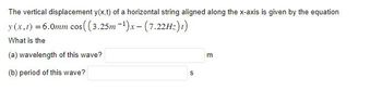 The vertical displacement y(x,t) of a horizontal string aligned along the x-axis is given by the equation
y (x,t) = 6.0mm
cos((3.25m-¹)x-(7.22Hz)t)
What is the
(a) wavelength of this wave?
(b) period of this wave?
S
m