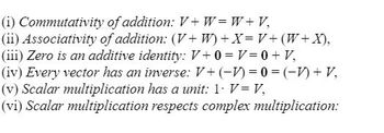 (i) Commutativity
of addition: V+W=W+V,
(ii) Associativity of addition: (V+W) + X = V + (W + X),
(iii) Zero is an additive identity: V+ 0 = V = 0 + V,
(iv) Every vector has an inverse: V+ (-1) = 0 =(-1) + V,
(v) Scalar multiplication has a unit: 1. V = V,
(vi) Scalar multiplication respects complex multiplication: