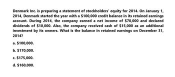 Denmark Inc. is preparing a statement of stockholders' equity for 2014. On January 1,
2014, Denmark started the year with a $100,000 credit balance in its retained earnings
account. During 2014, the company earned a net income of $70,000 and declared
dividends of $10,000. Also, the company received cash of $15,000 as an additional
investment by its owners. What is the balance in retained earnings on December 31,
2014?
a. $100,000.
b. $170,000.
c. $175,000.
d. $160,000.