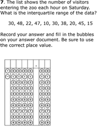 7. The list shows the number of visitors
entering the zoo each hour on Saturday.
What is the interquartile range of the data?
30, 48, 22, 47, 10, 30, 38, 20, 45, 15
Record your answer and fill in the bubbles
on your answer document. Be sure to use
the correct place value.
O000
9
