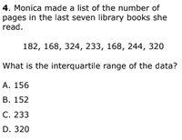 4. Monica made a list of the number of
pages in the last seven library books she
read.
182, 168, 324, 233, 168, 244, 320
What is the interquartile range of the data?
А. 156
В. 152
С. 233
D. 320
