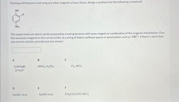 Starting with benzene and using any other reagents of your choice, design a synthesis for the following compound:
The target molecule above can be prepared by treating benzene with some reagent or combination of the reagents listed below. Give
the necessary reagents in the correct order, as a string of letters (without spaces or punctuation, such as "EBF"). If there is more than
one correct solution, provide just one answer.
A
OEt
1) EtMgBr
2) H₂O*
D
NaOEt, heat
B
HNO3, H₂SO4
E
NaOH, heat
с
F
Cl₂, AICI3
CH3CH₂COCI, AICI