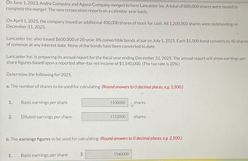 On June 1, 2023, Andre Company and Agassi Company merged to form Lancaster Inc. A total of 800,000 shares were issued to
complete the merger. The new corporation reports on a calendar-year basis.
On April 1, 2025, the company issued an additional 400,000 shares of stock for cash. All 1,200,000 shares were outstanding on
December 31, 2025.
Lancaster Inc. also issued $600,000 of 20-year, 8% convertible bonds at par on July 1, 2025. Each $1,000 bond converts to 40 shares
of common at any interest date. None of the bonds have been converted to date.
Lancaster Inc. is preparing its annual report for the fiscal year ending December 31, 2025. The annual report will show earnings per
share figures based upon a reported after-tax net income of $1,540,000. (The tax rate is 20%.)
Determine the following for 2025.
a. The number of shares to be used for calculating: (Round answers to 0 decimal places, e.g. 2,500.)
1.
2.
Basic earnings per share
1.
Diluted earnings per share
1100000
Basic earnings per share
1112000
b. The earnings figures to be used for calculating: (Round answers to O decimal places, e.g. 2,500.)
shares
4
1540000
shares