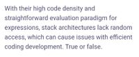 With their high code density and
straightforward evaluation paradigm for
expressions, stack architectures lack random
access, which can cause issues with efficient
coding development. True or false.
