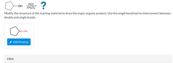 ?
Modify the structure of the starting material to draw the major organic product. Use the single bond tool to interconvert between
double and single bonds.
OH
Hint
PCC
CH₂Cl₂
-OH
Edit Drawing