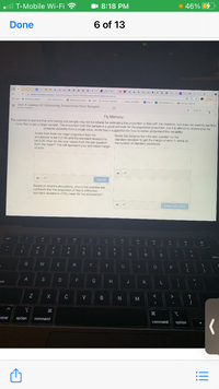 T-Mobile Wi-Fi ?
I 8:18 PM
46% G
Done
6 of 13
HMa MOe
G FIJ G
+
studont.deemes.com/activitytuilder/student/80807e4r08284d0cbd4dhad3#screenidx-5
Update
Aocs o-Cuur Coarnec..
Clara Demy o.
O moloymant Cemer Logh Seesion Espratien.
6 Lngin
b selng anniste.
Synin
P viam Pretrat Pron
O Nursing Iati n.
= Unit 4. Lesson 10: Estimating Proportions from Samples
L'asty Crcegpu
5 of 14
Next>
Fly Memory
The scientist is worried that only having one sample may not be reliable for estimating the proportion of fies with the mutaton, but does not want to sacrif ce
more flios to get a larger sample. The proportion from the sample is a good estimate for the population oroportion, but it is difficult to understand the
possible variability from a single value. Andre has a suggestion for how to better undarstand the variability:
Andre then finds the mean proportion from his
simulations to be 0.2195 and the standard deviation to
be 0.06. How far are your valuos from the last question
from the mean? This will reorasent your estimated margin
of error.
Divide the distance from the last question by the
standard deviation to get the margin of error in terms of
the number of standard deviations.
Submit
Based on Andro's simulations, should the scientist feel
confident that the proportion of flies is within two
standard deviations of the mean for the simulations?
Share with Class
升
24
&
3
6
7
8
9
delet
Y U
D
G H J K
Ock
C V B N
M
ntrol
option
command
option
command
!!
