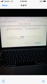 ll T-Mobile LTE
11:00 PM
85%
Done
3 of 3
a
* W ww I FJ
+
i student.desmos.com/activitybuilderistudent/607e1715082640acbdte1176#screanldx=6
Lpdate
照Apps
a CrCcurse Connec.
Clara Destim so.
O Empioyment Cemer lecin Sesslan Explration.
b Selng Assotiae..
Sigr in
P view eril P..
3 Nuraiig: Tiadtion..
= Unit 4, Lesson 9: Variability in Samples
Drestiny Olseyou
G of 12
Next >
Variability of Sample Estimates
The margin of error we constructed here was constructed at a 95% confidence level. Since 95% of the time our sample proportion is within 2 standard
deviations of the true proportion for the population, by using a margin of error of 2 standard deviations we will capture thhe true proportion iı our interval 95%
of the time
What would happen to the margin of error if we were
okay with only capturing the true proportion 90% of the
time?
What would happen to the margin of error if nceded to
capture the true proportion 99% of the time?
Submit
Why might someone choose a different confidence level?
4.
Share with Clasa
5
6
7
1
2
3
4
E
R
T
Y
Q
tab
K
F
G
A
S
aps lock
B
N
M
H
option
command
control
option
command
!!
8: )
