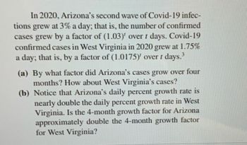 In 2020, Arizona's second wave of Covid-19 infec-
tions grew at 3% a day; that is, the number of confirmed
cases grew by a factor of (1.03)' over 1 days. Covid-19
confirmed cases in West Virginia in 2020 grew at 1.75%
a day; that is, by a factor of (1.0175)' over 1 days.³
(a) By what factor did Arizona's cases grow over four
months? How about West Virginia's cases?
(b) Notice that Arizona's daily percent growth rate is
nearly double the daily percent growth rate in West
Virginia. Is the 4-month growth factor for Arizona
approximately double the 4-month growth factor
for West Virginia?