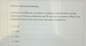 Find the indicated probability.
A sample of 4 different calculators is randomly selected from a group
containing 13 that are defective and 39 that have no defects. What is the
probability that at least one of the calculators is defective?
O 0.130
0.304
0.696
O 0.684