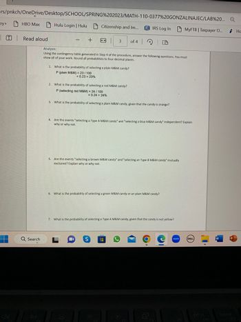 ers/pnkch/OneDrive/Desktop/SCHOOL/SPRING%202023/MATH-110-0377%20GONZALINAJEC/LAB%20... Q
HBO Max Hulu Login | Hulu Citizenship and Im...
ey+
T Read aloud
Q Search
-
+
3.
←
1. What is the probability of selecting a plain M&M candy?
P (plain M&M) = 23/100
= 0.23= 23%
3
Analysis:
Using the contingency table generated in Step 4 of the procedure, answer the following questions. You must
show all of your work. Round all probabilities to four decimal places..
of 4
IRS Log In
2. What is the probability of selecting a red M&M candy?
P (selecting red M&M) = 24/ 100
= 0.24 = 24%
What is the probability of selecting a plain M&M candy, given that the candy is orange?
S
4. Are the events "selecting a Type A M&M candy" and "selecting a blue M&M candy" independent? Explain
why or why not.
5. Are the events "selecting a brown M&M candy" and "selecting an Type B M&M candy" mutually
exclusive? Explain why or why not.
6. What is the probability of selecting a green M&M candy or an plain M&M candy?
7. What is the probability of selecting a Type A M&M candy, given that the candy is not yellow?
MyFTB | Taxpayer O....
zoom
DELL
D
W
He
S