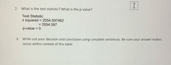 2. What is the test statistic? What is the p-value?
Test Statistic
x squared = 2054.597462
= 2054.597
p-value = 0
I
3. Write out your decision and conclusion using complete sentences. Be sure your answer makes
sense within context of this table.