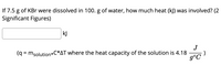 If 7.5 g of KBr were dissolved in 100. g of water, how much heat (kJ) was involved? (2
Significant Figures)
kJ
J
(q = msolution*C*AT where the heat capacity of the solution is 4.18
g°C
