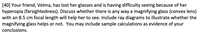 [40] Your friend, Velma, has lost her glasses and is having difficulty seeing because of her
hyperopia (farsightedness). Discuss whether there is any way a magnifying glass (convex lens)
with an 8.5 cm focal length will help her to see. Include ray diagrams to illustrate whether the
magnifying glass helps or not. You may include sample calculations as evidence of your
conclusions.
