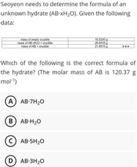 Seoyeon needs to determine the formula of an
unknown hydrate (AB-XH2O). Given the following
data:
mass of empty crucible
mass of ABXH2O + crucible
mass of AB + crucible
16.5245 g
26.9416 g
21.6515 g
Which of the following is the correct formula of
the hydrate? (The molar mass of AB is 120.37 g
mol-1)
A) AB-7H2O
B) AB-H20
C) AB-5H2O
D) AB-3H2O
