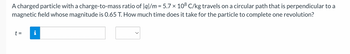 A charged particle with a charge-to-mass ratio of |q|/m = 5.7 × 108 C/kg travels on a circular path that is perpendicular to a
magnetic field whose magnitude is 0.65 T. How much time does it take for the particle to complete one revolution?
t =
i