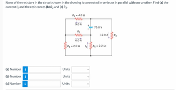 None of the resistors in the circuit shown in the drawing is connected in series or in parallel with one another. Find (a) the
current 15 and the resistances (b) R₂ and (c) R3.
(a) Number
(b) Number
(c) Number
i
M.
Units
Units
R₁1
Units
= 4.0 Ω
R4 = 2.092
9.0 A
R₂
ww
6.0 A
15
<
ww
75.0 V
12.0 A
R5 = 2.2 2
R3