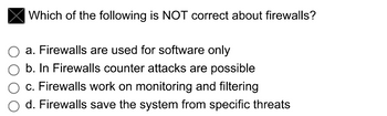 Which of the following is NOT correct about firewalls?
a. Firewalls are used for software only
b. In Firewalls counter attacks are possible
c. Firewalls work on monitoring and filtering
d. Firewalls save the system from specific threats