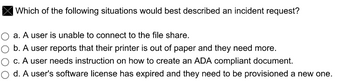 Which of the following situations would best described an incident request?
O a. A user is unable to connect to the file share.
b. A user reports that their printer is out of paper and they need more.
c. A user needs instruction on how to create an ADA compliant document.
d. A user's software license has expired and they need to be provisioned a new one.