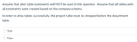 Assume that alter table statements will NOT be used in this question. Assume that all tables with
all constraints were created based on the company schema.
In order to drop tables successfully, the project table must be dropped before the department
table.
True
False
