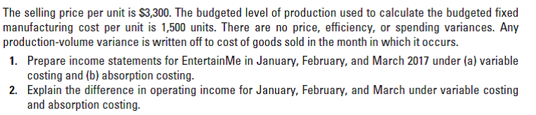 The selling price per unit is $3,300. The budgeted level of production used to calculate the budgeted fixed
manufacturing cost per unit is 1,500 units. There are no price, efficiency, or spending variances. Any
production-volume variance is written off to cost of goods sold in the month in which it occurs.
1. Prepare income statements for EntertainMe in January, February, and March 2017 under (a) variable
costing and (b) absorption costing.
2. Explain the difference in operating income for January, February, and March under variable costing
and absorption costing.
