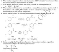 1. What product is expected to form in an Sy2reaction of OH¯with (R)-2-bromobutane? Show
the stereochemistry of the reactant and the product.
2. What product is expected to form from the SN2reaction of 1-bromopentane with
а. КОН?
B. Nal?
3. What product would you expect to obtain from a nucleophilic substitution reaction of (S)-2-
bromohexane with CH3CO,? Assume that inversion configuration occurs, and show the
stereochemistry of both reactant and product?
4. Predict whether each of the following substitution reactions is likely t
Sylor SN2.
CI
OAc
CH3CO, Na+
CH3CO2H, H20
а.
CH2BR
CH2OAC
CH3CO2- Na+
DMF
b.
OH
HCI
CI
CH3OH
с.
CH3
CH3
Na+ SCH3
H2C=CH2B
d.
H2C=CCH,SCH3
CH3CN
5. Setting aside the double bond stereochemistry, what products would you expect from
elimination reactions of the following alkyl halides?
CH3
ÇI CH3
CH3CHCH2-C-CHCH3
ČH3
