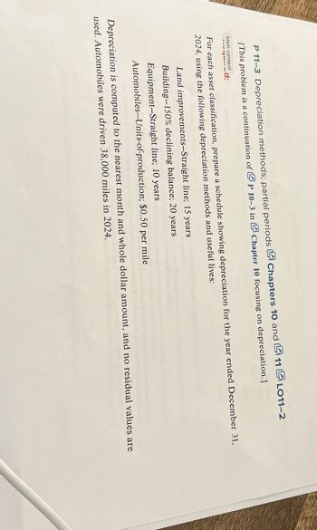 P 11-3 Depreciation methods; partial periods Chapters 10 and 11 LO11-2
[This problem is a continuation of P 10-3 in
Main content
d:
Chapter 10 focusing on depreciation.]
For each asset classification, prepare a schedule showing depreciation for the year ended December 31,
2024, using the following depreciation methods and useful lives:
Land improvements-Straight line; 15 years
Building-150% declining balance; 20 years
Equipment-Straight line; 10 years
Automobiles-Units-of-production; $0.50 per mile
Depreciation is computed to the nearest month and whole dollar amount, and no residual values are
used. Automobiles were driven 38,000 miles in 2024.