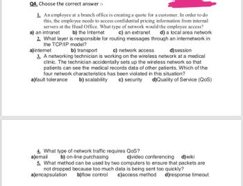 Q4. Choose the correct answer :-
1. An employee at a branch office is creating a quote for a customer. In order to do
this, the employee needs to access confidential pricing information from internal
servers at the Head Office. What type of network would the employee access?
a) an intranet b) the Internet c) an extranet d) a local area network
2. What layer is responsible for routing messages through an internetwork in
the TCP/IP model?
b) transport
c) network access
d) session
a) internet
3. A networking technician is working on the wireless network at a medical
clinic. The technician accidentally sets up the wireless network so that
patients can see the medical records data of other patients. Which of the
four network characteristics has been violated in this situation?
a)fault tolerance b) scalability c) security d)Quality of Service (QoS)
4. What type of network traffic requires QoS?
a)email
b) on-line purchasing
c)video conferencing d)wiki
5. What method can be used by two computers to ensure that packets are
not dropped because too much data is being sent too quickly?
a)encapsulation
b)flow control c)access method d)response timeout