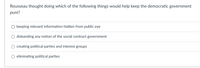 Rousseau thought doing which of the following things would help keep the democratic government
pure?
O keeping relevant information hidden from public eye
disbanding any notion of the social contract government
creating political parties and interest groups
eliminating political parties
