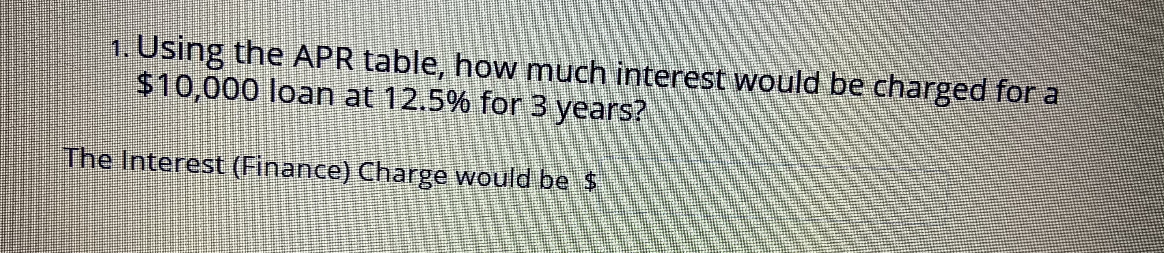 1. Using the APR table, how much interest would be charged for a
$10,000 loan at 12.5% for 3 years?
The Interest (Finance) Charge would be $
