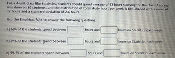 **Understanding Study Hours Using the Empirical Rule**

For a 4-unit class like Statistics, students should spend an average of 12 hours studying for the class. A survey was done on 26 students, and the distribution of total study hours per week is bell-shaped with a mean of 12 hours and a standard deviation of 2.6 hours. 

**Use the Empirical Rule to answer the following questions:**

a) **68% of the students spend between** [____] **hours and** [____] **hours on Statistics each week.**

b) **95% of the students spend between** [____] **hours and** [____] **hours on Statistics each week.**

c) **99.7% of the students spend between** [____] **hours and** [____] **hours on Statistics each week.**

**Explanation of the Empirical Rule:**

The Empirical Rule, also known as the 68-95-99.7 rule, applies to a bell-shaped or normal distribution and states the following:
1. **68%** of data falls within **1 standard deviation** of the mean.
2. **95%** of data falls within **2 standard deviations** of the mean.
3. **99.7%** of data falls within **3 standard deviations** of the mean.

Given the mean (μ) is 12 hours and the standard deviation (σ) is 2.6 hours, we can calculate the ranges for each percentage:

1. **68%** (1σ)
   - Lower: 12 - 2.6 = 9.4 hours
   - Upper: 12 + 2.6 = 14.6 hours

2. **95%** (2σ)
   - Lower: 12 - 2(2.6) = 12 - 5.2 = 6.8 hours
   - Upper: 12 + 2(2.6) = 12 + 5.2 = 17.2 hours

3. **99.7%** (3σ)
   - Lower: 12 - 3(2.6) = 12 - 7.8 = 4.2 hours
   - Upper: 12 + 3(2.6) = 12 + 7.8 = 19.8 hours

Therefore, the answers will be:

a