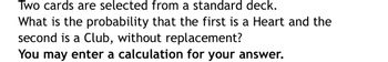 ### Probability Problem: Selecting Two Cards from a Standard Deck

Two cards are selected from a standard deck. What is the probability that the first is a Heart and the second is a Club, without replacement?

You may enter a calculation for your answer.