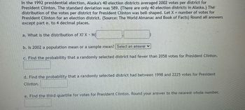 In the 1992 presidential election, Alaska's 40 election districts averaged 2002 votes per district for
President Clinton. The standard deviation was 589. (There are only 40 election districts in Alaska.) The
distribution of the votes per district for President Clinton was bell-shaped. Let X = number of votes for
President Clinton for an election district. (Source: The World Almanac and Book of Facts) Round all answers
except part e. to 4 decimal places.
a. What is the distribution of X? X N
b. Is 2002 a population mean or a sample mean? Select an answer ✓
c. Find the probability that a randomly selected district had fewer than 2058 votes for President Clinton.
d. Find the probability that a randomly selected district had between 1998 and 2225 votes for President
Clinton.
e. Find the third quartile for votes for President Clinton. Round your answer to the nearest whole number.