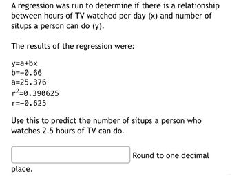 A regression was run to determine if there is a relationship
between hours of TV watched per day (x) and number of
situps a person can do (y).
The results of the regression were:
y=a+bx
b=-0.66
a=25.376
r²=0.390625
r=-0.625
Use this to predict the number of situps a person who
watches 2.5 hours of TV can do.
place.
Round to one decimal