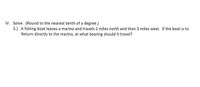 IV. Solve. (Round to the nearest tenth of a degree.)
5.) A fishing boat leaves a marina and travels 2 miles north and then 3 miles west. If the boat is to
Return directly to the marina, at what bearing should it travel?
