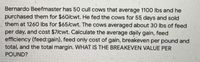 Bernardo Beefmaster has 50 cull cows that average 1100 Ibs and he
purchased them for $60/cwt. He fed the cows for 55 days and sold
them at 1260 Ibs for $65/cwt. The cows averaged about 30 lbs of feed
per day, and cost $7/cwt. Calculate the average daily gain, feed
efficiency (feed:gain), feed only cost of gain, breakeven per pound and
total, and the total margin. WHAT IS THE BREAKEVEN VALUE PER
POUND?
