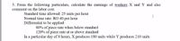 5. From the following particulars, calculate the earnings of workers X and Y and also
comment on the labor cost.
Standard time allowed: 25 units per hour
Normal time rate: RO 40 per hour
Differential to be applied:
I
80% of piece rate when below standard
120% of piece rate at or above standard
In a particular day of 8 hours, X produces 180 units while Y produces 210 units
