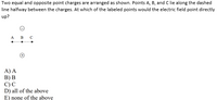 Two equal and opposite point charges are arranged as shown. Points A, B, and C lie along the dashed
line halfway between the charges. At which of the labeled points would the electric field point directly
up?
A
в с
A) A
В) В
C)C
D) all of the above
E) none of the above
