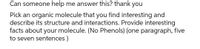 Can someone help me answer this? thank you
Pick an organic molecule that you find interesting and
describe its structure and interactions. Provide interesting
facts about your molecule. (No Phenols) (one paragraph, five
to seven sentences)
