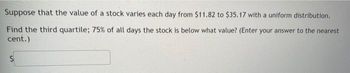 Suppose that the value of a stock varies each day from $11.82 to $35.17 with a uniform distribution.
Find the third quartile; 75% of all days the stock is below what value? (Enter your answer to the nearest
cent.)