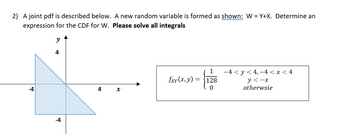 2) A joint pdf is described below. A new random variable is formed as shown: W=Y+X. Determine an
expression for the CDF for W. Please solve all integrals
-4
y
4
-4
4
X
1
128
0
fxy(x, y)
2-1
=
−4 < y < 4, −4 < x < 4
y<-x
otherwsie