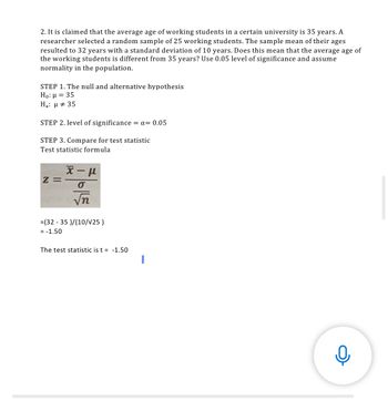 2. It is claimed that the average age of working students in a certain university is 35 years. A
researcher selected a random sample of 25 working students. The sample mean of their ages
resulted to 32 years with a standard deviation of 10 years. Does this mean that the average age of
the working students is different from 35 years? Use 0.05 level of significance and assume
normality in the population.
STEP 1. The null and alternative hypothesis
Ho: μ = 35
Ha: μ # 35
STEP 2. level of significance = x= 0.05
STEP 3. Compare for test statistic
Test statistic formula
χ-μ
Z=
O
√n
= (32 - 35 )/(10/V25)
= -1.50
The test statistic is t = -1.50