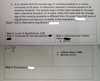 2. It is claimed that the average age of working students in a certain
university is 35 years. A researcher selected a random sample of 25
working students. The sample mean of their ages resulted to 32 years
with a standard deviation of 10 years. Does this mean that the average
age of the working students is different from 35 years? Use 0.05 level of
significance and assume normality in the population.
Step1. Null & Alternative hypothesis (
Step 2. Level of Significance: 0.05
Step 3. Compute for the test statistic
Step 4. Determine the Critical
Value (C
d. df= n-1
t=²
√n
Critical Value: 2.064
Step 5. Conclusion
e.
f. Normal Curve: