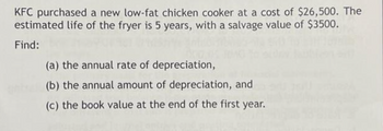 KFC purchased a new low-fat chicken cooker at a cost of $26,500. The
estimated life of the fryer is 5 years, with a salvage value of $3500.
Find:
(a) the annual rate of depreciation,
(b) the annual amount of depreciation, and
(c) the book value at the end of the first year.