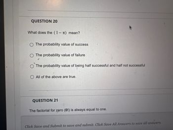 QUESTION 20
What does the (1-л) mean?
O The probability value of success
The probability value of failure
$
The probability value of being half successful and half not successful
All of the above are true.
QUESTION 21
The factorial for zero (01) is always equal to one.
Click Save and Submit to save and submit. Click Save All Answers to save all answers.