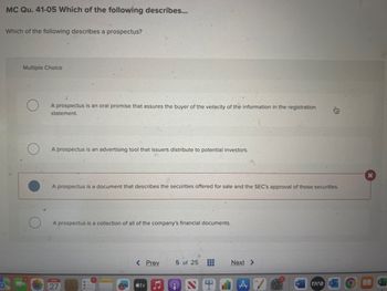 MC Qu. 41-05 Which of the following describes...
Which of the following describes a prospectus?
Multiple Choice
A prospectus is an oral promise that assures the buyer of the veracity of the information in the registration
statement.
A prospectus an advertising tool that issuers distribute to potential investors.
A prospectus is a document that describes the securities offered for sale and the SEC's approval of those securities.
A prospectus is a collection of all of the company's financial documents.
APR
27
< Prev 5 of 25
tv
II
t
Next >
A
AW
rave
X