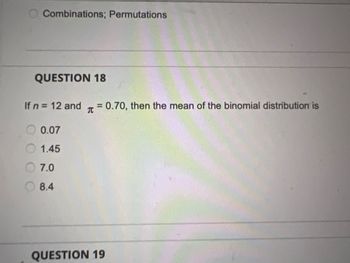 Combinations; Permutations
QUESTION 18
If n = 12 and T = 0.70, then the mean of the binomial distribution is
0.07
1.45
7.0
8.4
QUESTION 19