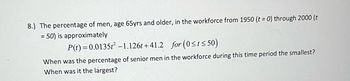 **Educational Content: Workforce Participation of Senior Men**

**Problem 8:**
The percentage of men, aged 65 years and older, participating in the workforce from 1950 (\( t = 0 \)) to 2000 (\( t = 50 \)) is approximately modeled by the quadratic function:

\[ P(t) = 0.0135t^2 - 1.126t + 41.2 \]

for the interval \( 0 \leq t \leq 50 \).

**Questions:**

1. When was the percentage of senior men in the workforce during this time period the smallest?
2. When was it the largest?

**Explanation:**
This problem involves analyzing a quadratic function that represents the workforce participation of senior men over time. The objective is to determine the points in time when this participation reached its minimum and maximum values within the given interval.