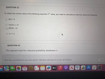 2.533
QUESTION 22
To obtain the correct value of the following exponent 33 value, you need to calculate by hand by doing the following:
O3X3 = 9
O 3X3X3 = 27.
3X2X1 = 6
3-1=2
QUESTION 23
The expected value for a binomial probability distribution is
Click Save and Submit to save and submit. Click Save All Answers to save all answers.
19
tv
044
Save All