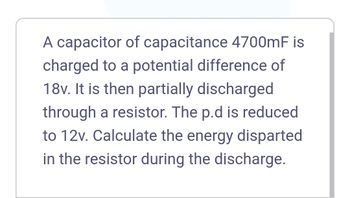 A capacitor of capacitance 4700mF is
charged to a potential difference of
18v. It is then partially discharged
through a resistor. The p.d is reduced
to 12v. Calculate the energy disparted
in the resistor during the discharge.